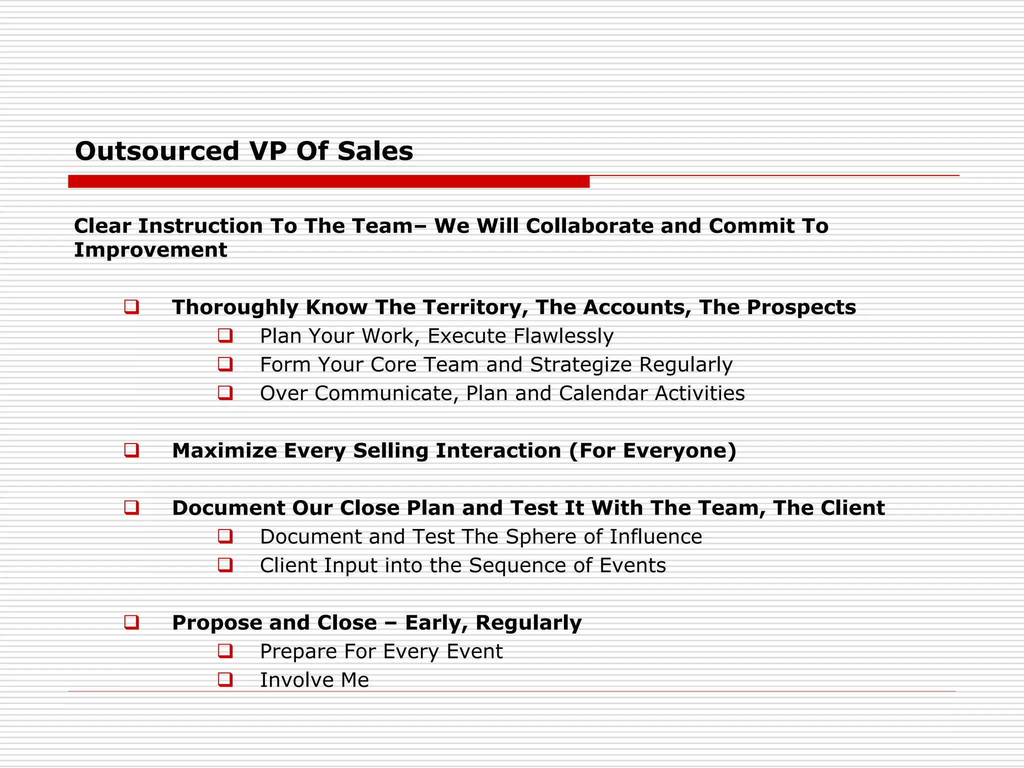 Outsourced VP Of Sales
Clear Instruction To The Team– We Will Collaborate and Commit To
Improvement
 Thoroughly Know The Territory, The Accounts, The Prospects
 Plan Your Work, Execute Flawlessly
 Form Your Core Team and Strategize Regularly
 Over Communicate, Plan and Calendar Activities
 Maximize Every Selling Interaction (For Everyone)
 Document Our Close Plan and Test It With The Team, The Client
 Document and Test The Sphere of Influence
 Client Input into the Sequence of Events
 Propose and Close – Early, Regularly
 Prepare For Every Event
 Involve Me
 