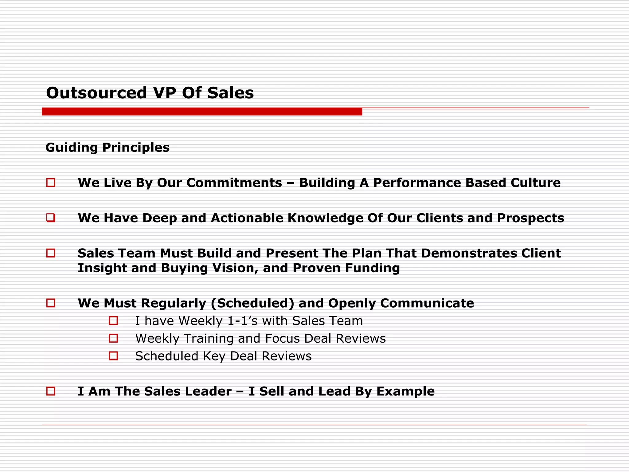 Outsourced VP Of Sales
Guiding Principles
 We Live By Our Commitments – Building A Performance Based Culture
 We Have Deep and Actionable Knowledge Of Our Clients and Prospects
 Sales Team Must Build and Present The Plan That Demonstrates Client
Insight and Buying Vision, and Proven Funding
 We Must Regularly (Scheduled) and Openly Communicate
 I have Weekly 1-1’s with Sales Team
 Weekly Training and Focus Deal Reviews
 Scheduled Key Deal Reviews
 I Am The Sales Leader – I Sell and Lead By Example
 