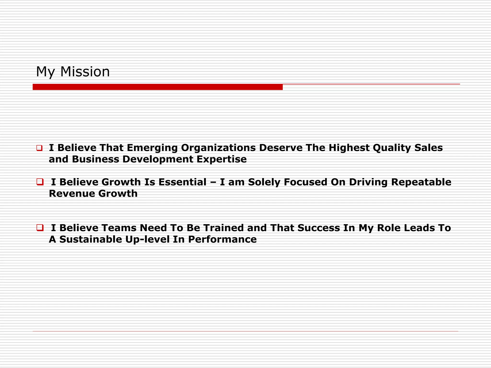 My Mission
 I Believe That Emerging Organizations Deserve The Highest Quality Sales
and Business Development Expertise
 I Believe Growth Is Essential – I am Solely Focused On Driving Repeatable
Revenue Growth
 I Believe Teams Need To Be Trained and That Success In My Role Leads To
A Sustainable Up-level In Performance
 