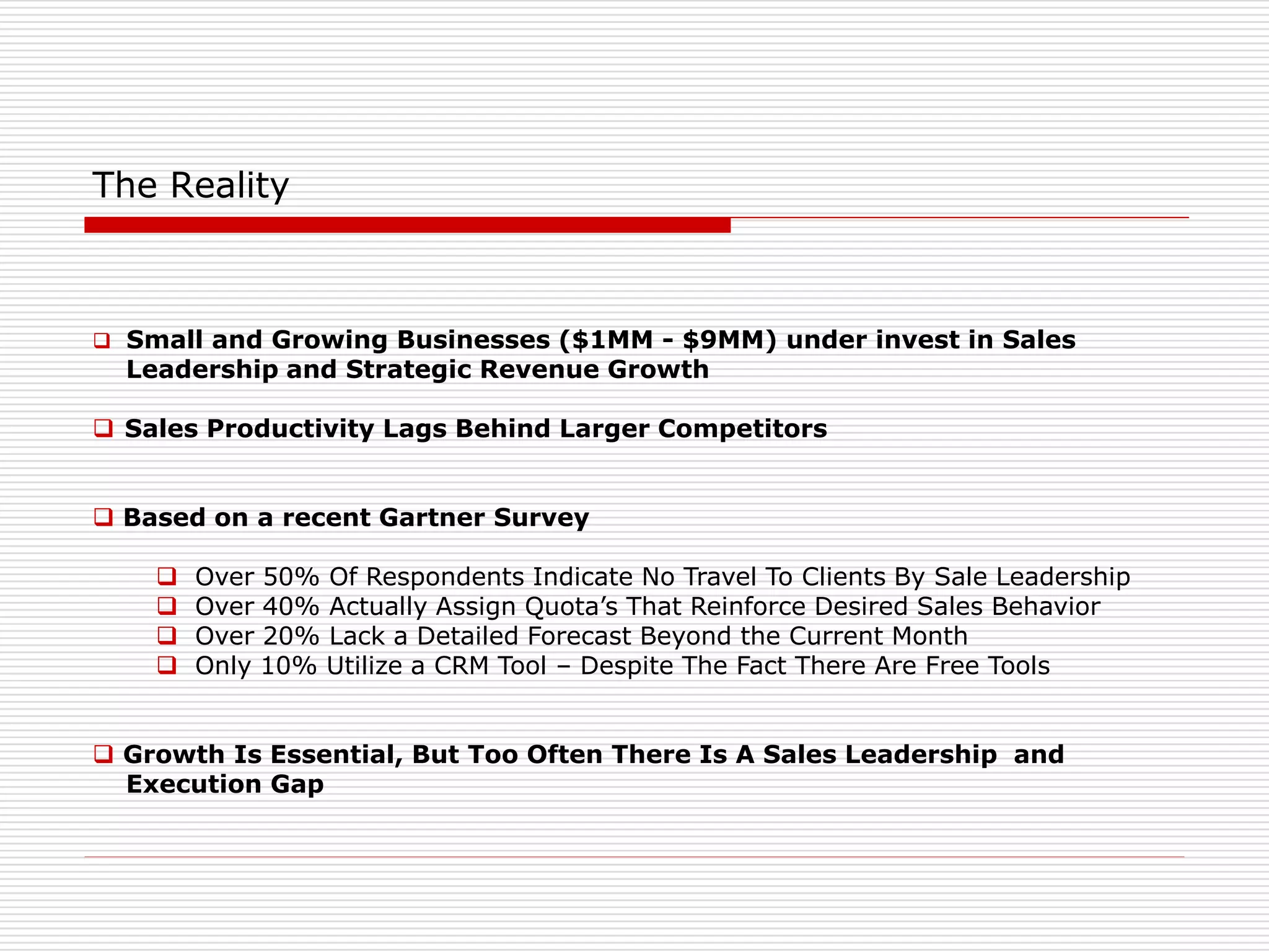 The Reality
 Small and Growing Businesses ($1MM - $9MM) under invest in Sales
Leadership and Strategic Revenue Growth
 Sales Productivity Lags Behind Larger Competitors
 Based on a recent Gartner Survey
 Over 50% Of Respondents Indicate No Travel To Clients By Sale Leadership
 Over 40% Actually Assign Quota’s That Reinforce Desired Sales Behavior
 Over 20% Lack a Detailed Forecast Beyond the Current Month
 Only 10% Utilize a CRM Tool – Despite The Fact There Are Free Tools
 Growth Is Essential, But Too Often There Is A Sales Leadership and
Execution Gap
 