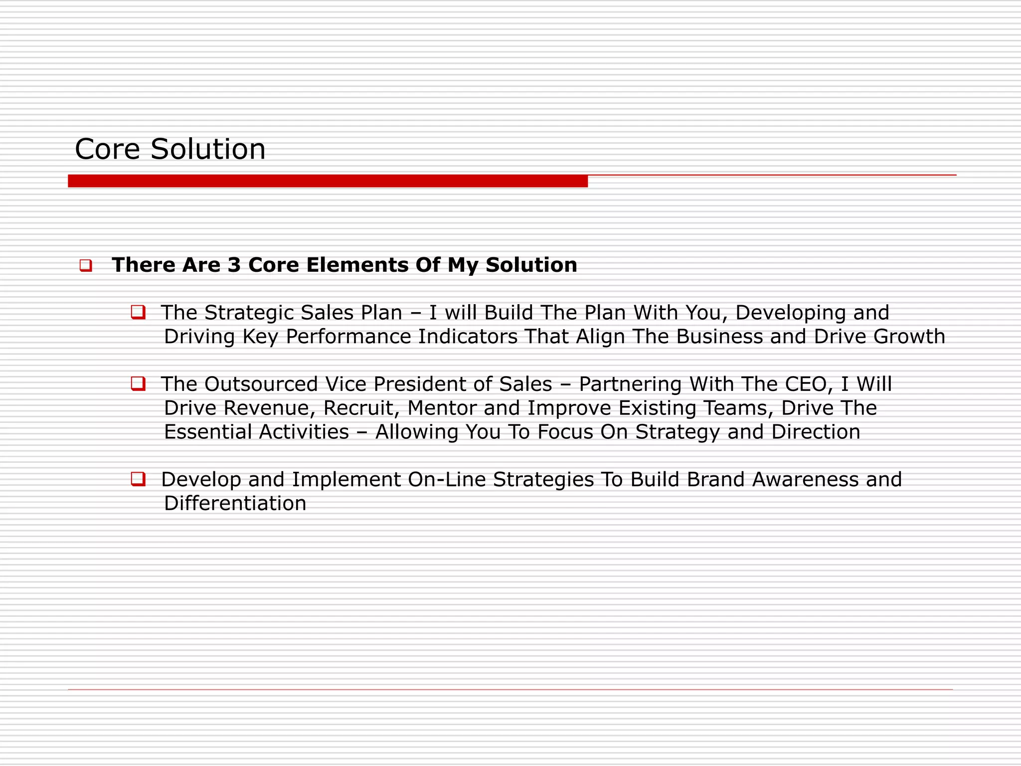Core Solution
 There Are 3 Core Elements Of My Solution
 The Strategic Sales Plan – I will Build The Plan With You, Developing and
Driving Key Performance Indicators That Align The Business and Drive Growth
 The Outsourced Vice President of Sales – Partnering With The CEO, I Will
Drive Revenue, Recruit, Mentor and Improve Existing Teams, Drive The
Essential Activities – Allowing You To Focus On Strategy and Direction
 Develop and Implement On-Line Strategies To Build Brand Awareness and
Differentiation
 