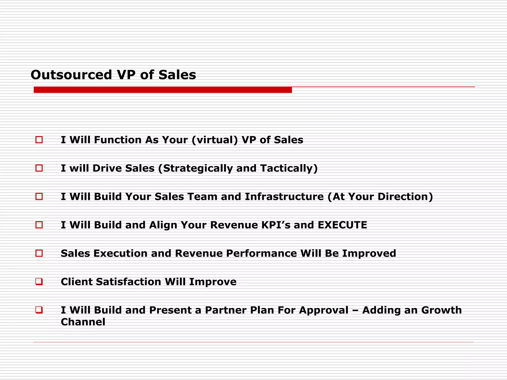 Outsourced VP of Sales
 I Will Function As Your (virtual) VP of Sales
 I will Drive Sales (Strategically and Tactically)
 I Will Build Your Sales Team and Infrastructure (At Your Direction)
 I Will Build and Align Your Revenue KPI’s and EXECUTE
 Sales Execution and Revenue Performance Will Be Improved
 Client Satisfaction Will Improve
 I Will Build and Present a Partner Plan For Approval – Adding an Growth
Channel
 