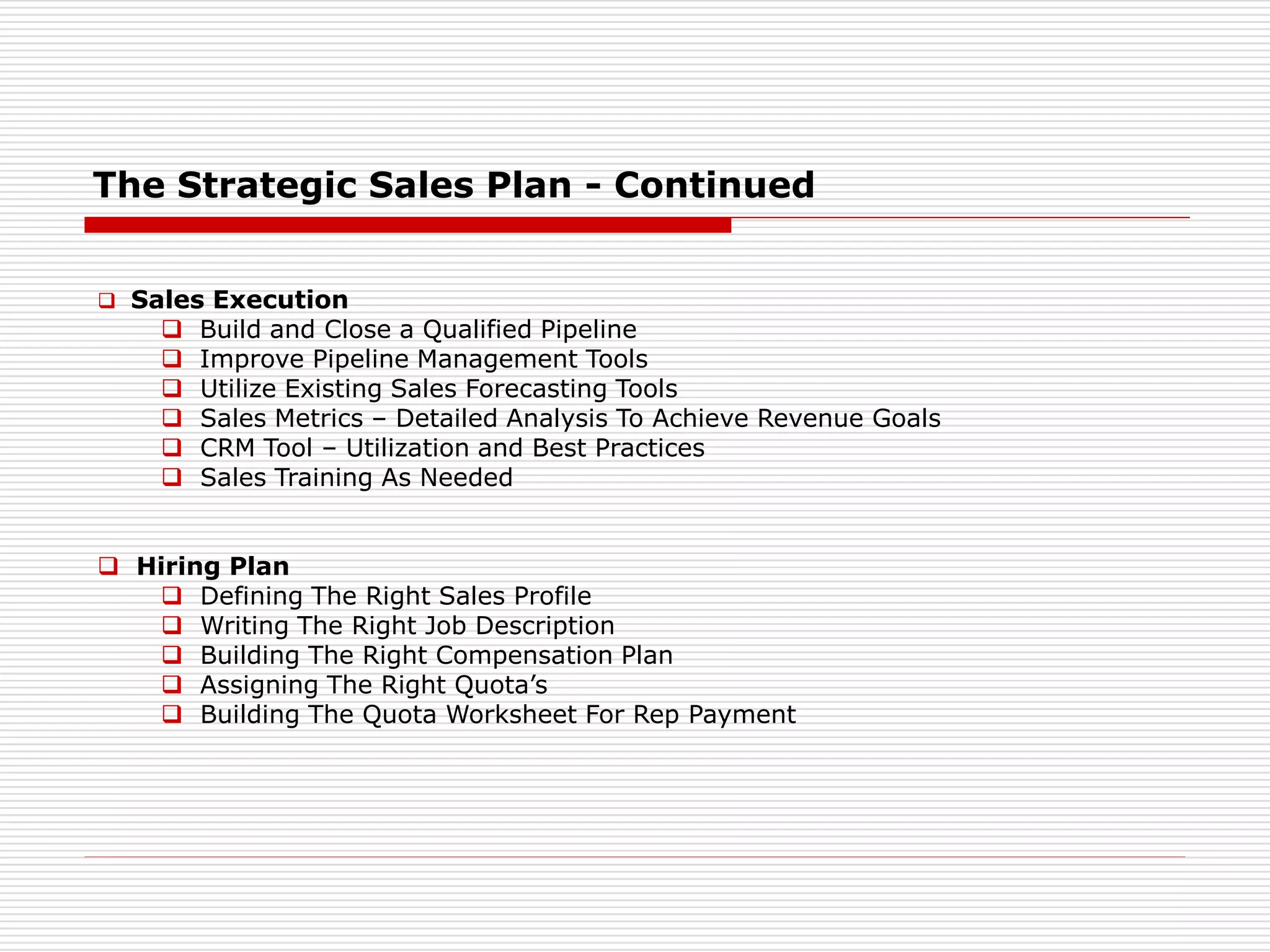 The Strategic Sales Plan - Continued
 Sales Execution
 Build and Close a Qualified Pipeline
 Improve Pipeline Management Tools
 Utilize Existing Sales Forecasting Tools
 Sales Metrics – Detailed Analysis To Achieve Revenue Goals
 CRM Tool – Utilization and Best Practices
 Sales Training As Needed
 Hiring Plan
 Defining The Right Sales Profile
 Writing The Right Job Description
 Building The Right Compensation Plan
 Assigning The Right Quota’s
 Building The Quota Worksheet For Rep Payment
 