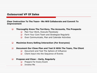Outsourced VP Of Sales
Clear Instruction To The Team– We Will Collaborate and Commit To
Improvement
 Thoroughly Know The Territory, The Accounts, The Prospects
 Plan Your Work, Execute Flawlessly
 Form Your Core Team and Strategize Regularly
 Over Communicate, Plan and Calendar Activities
 Maximize Every Selling Interaction (For Everyone)
 Document Our Close Plan and Test It With The Team, The Client
 Document and Test The Sphere of Influence
 Client Input into the Sequence of Events
 Propose and Close – Early, Regularly
 Prepare For Every Event
 Involve Me
 