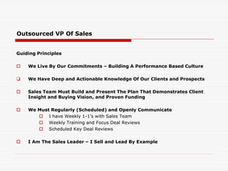 Outsourced VP Of Sales
Guiding Principles
 We Live By Our Commitments – Building A Performance Based Culture
 We Have Deep and Actionable Knowledge Of Our Clients and Prospects
 Sales Team Must Build and Present The Plan That Demonstrates Client
Insight and Buying Vision, and Proven Funding
 We Must Regularly (Scheduled) and Openly Communicate
 I have Weekly 1-1’s with Sales Team
 Weekly Training and Focus Deal Reviews
 Scheduled Key Deal Reviews
 I Am The Sales Leader – I Sell and Lead By Example
 