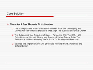 Core Solution
 There Are 3 Core Elements Of My Solution
 The Strategic Sales Plan – I will Build The Plan With You, Developing and
Driving Key Performance Indicators That Align The Business and Drive Growth
 The Outsourced Vice President of Sales – Partnering With The CEO, I Will
Drive Revenue, Recruit, Mentor and Improve Existing Teams, Drive The
Essential Activities – Allowing You To Focus On Strategy and Direction
 Develop and Implement On-Line Strategies To Build Brand Awareness and
Differentiation
 