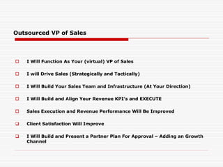 Outsourced VP of Sales
 I Will Function As Your (virtual) VP of Sales
 I will Drive Sales (Strategically and Tactically)
 I Will Build Your Sales Team and Infrastructure (At Your Direction)
 I Will Build and Align Your Revenue KPI’s and EXECUTE
 Sales Execution and Revenue Performance Will Be Improved
 Client Satisfaction Will Improve
 I Will Build and Present a Partner Plan For Approval – Adding an Growth
Channel
 