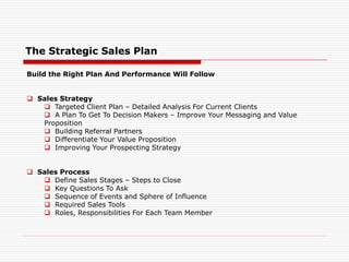 The Strategic Sales Plan
Build the Right Plan And Performance Will Follow
 Sales Strategy
 Targeted Client Plan – Detailed Analysis For Current Clients
 A Plan To Get To Decision Makers – Improve Your Messaging and Value
Proposition
 Building Referral Partners
 Differentiate Your Value Proposition
 Improving Your Prospecting Strategy
 Sales Process
 Define Sales Stages – Steps to Close
 Key Questions To Ask
 Sequence of Events and Sphere of Influence
 Required Sales Tools
 Roles, Responsibilities For Each Team Member
 