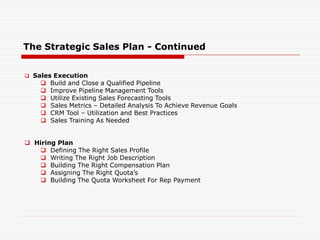 The Strategic Sales Plan - Continued
 Sales Execution
 Build and Close a Qualified Pipeline
 Improve Pipeline Management Tools
 Utilize Existing Sales Forecasting Tools
 Sales Metrics – Detailed Analysis To Achieve Revenue Goals
 CRM Tool – Utilization and Best Practices
 Sales Training As Needed
 Hiring Plan
 Defining The Right Sales Profile
 Writing The Right Job Description
 Building The Right Compensation Plan
 Assigning The Right Quota’s
 Building The Quota Worksheet For Rep Payment
 