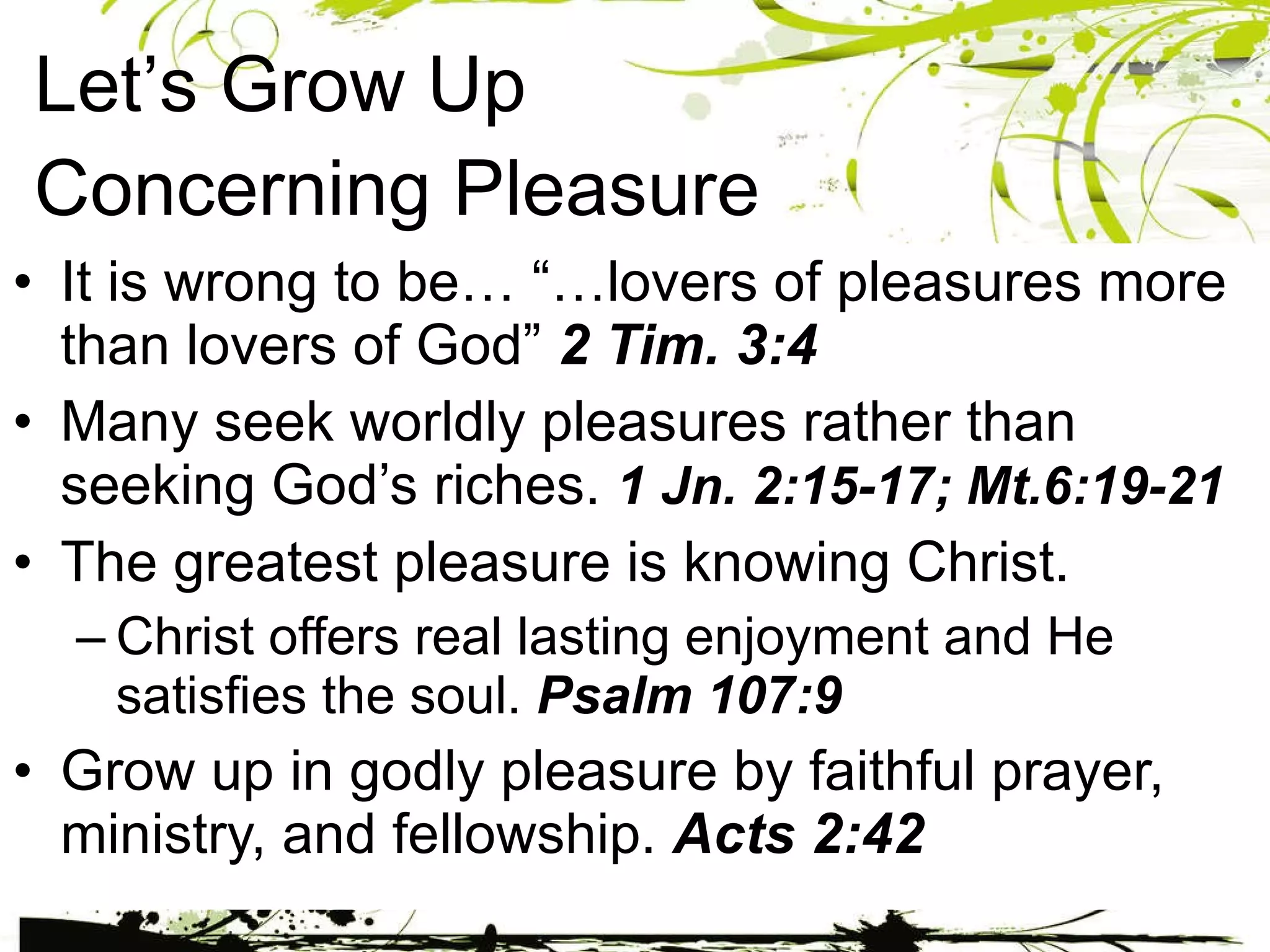 Let’s Grow Up  Concerning Pleasure It is wrong to be… “…lovers of pleasures more than lovers of God”  2 Tim. 3:4 Many seek worldly pleasures rather than seeking God’s riches.  1 Jn. 2:15-17; Mt.6:19-21 The greatest pleasure is knowing Christ. Christ offers real lasting enjoyment and He satisfies the soul.  Psalm 107:9 Grow up in godly pleasure by faithful prayer, ministry, and fellowship.  Acts 2:42 