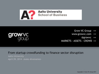 From startup crowdfunding to finance sector disruption
Aalto University
April 29, 2014 –Jouko Ahvenainen
Grow VC Group ++
www.growvc.com ++
@growvc ++
MARKETS – ASSETS – CROWD ++
Copyrights © Grow VC Group 2014
 
