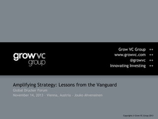 Grow VC Group
www.growvc.com
@growvc
Innovating Investing

++
++
++
++

Amplifying Strategy: Lessons from the Vanguard
Global Drucker Forum
November 14, 2013 – Vienna, Austria - Jouko Ahvenainen

Copyrights © Grow VC Group 2013

 