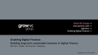 Grow VC Group ++
www.growvc.com ++
@growvc ++
Enabling Digital Finance ++
Copyrights © Grow VC Group 20151	
Enabling Digital Finance:
Building long-term sustainable business in digital finance
New York – London – San Francisco – Hong Kong
 