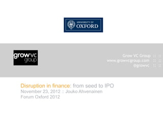 Grow VC Group :: ::
                                        www.growvcgroup.com :: ::
                                                    @growvc :: ::




Disruption in finance: from seed to IPO
November 23, 2012 :: Jouko Ahvenainen
Forum Oxford 2012
 