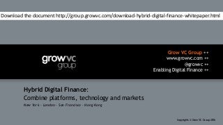 Grow VC Group ++
www.growvc.com ++
@growvc ++
Enabling Digital Finance ++
Copyrights © Grow VC Group 20161
Hybrid Digital Finance:
Combine platforms, technology and markets
New York – London – San Francisco – Hong Kong
Download the document http://group.growvc.com/download-hybrid-digital-finance-whitepaper.html
 