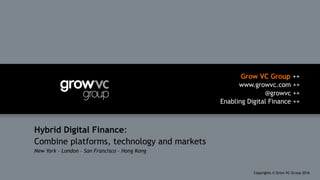 Grow VC Group ++
www.growvc.com ++
@growvc ++
Enabling Digital Finance ++
Copyrights © Grow VC Group 20161	
Hybrid Digital Finance:
Combine platforms, technology and markets
New York – London – San Francisco – Hong Kong
 