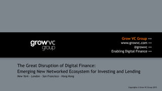 Grow VC Group ++
www.growvc.com ++
@growvc ++
Enabling Digital Finance ++
Copyrights © Grow VC Group 20151	
The Great Disruption of Digital Finance:
Emerging New Networked Ecosystem for Investing and Lending
New York – London – San Francisco – Hong Kong
 