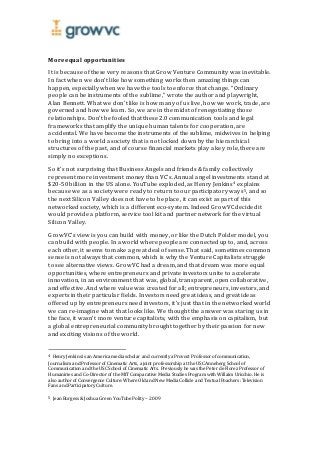 More equal opportunities
It is because of these very reasons that Grow Venture Community was inevitable.
In fact when we don’t like how something works then amazing things can
happen, especially when we have the tools to enforce that change. “Ordinary
people can be instruments of the sublime,” wrote the author and playwright,
Alan Bennett. What we don’t like is how many of us live, how we work, trade, are
governed and how we learn. So, we are in the midst of renegotiating those
relationships. Don’t be fooled that these 2.0 communication tools and legal
frameworks that amplify the unique human talents for cooperation, are
accidental. We have become the instruments of the sublime, midwives in helping
to bring into a world a society that is not locked down by the hierarchical
structures of the past, and of course financial markets play a key role, there are
simply no exceptions.
So it’s not surprising that Business Angels and friends & family collectively
represent more investment money than VC’s. Annual angel investments stand at
$20-50 billion in the US alone. YouTube exploded, as Henry Jenkins4 explains
because we as a society were ready to return to our participatory ways5, and so
the next Silicon Valley does not have to be place, it can exist as part of this
networked society, which is a different eco-system. Indeed GrowVC decided it
would provide a platform, service tool kit and partner network for the virtual
Silicon Valley.
GrowVC’s view is you can build with money, or like the Dutch Polder model, you
can build with people. In a world where people are connected up to, and, across
each other, it seems to make a great deal of sense. That said, sometimes common
sense is not always that common, which is why the Venture Capitalists struggle
to see alternative views. GrowVC had a dream, and that dream was more equal
opportunities, where entrepreneurs and private investors unite to accelerate
innovation, in an environment that was, global, transparent, open collaborative,
and effective. And where value was created for all; entrepreneurs, investors, and
experts in their particular fields. Investors need great ideas, and great ideas
offered up by entrepreneurs need investors, it’s just that in the networked world
we can re-imagine what that looks like. We thought the answer was staring us in
the face, it wasn’t more venture capitalists, with the emphasis on capitalism, but
a global entrepreneurial community brought together by their passion for new
and exciting visions of the world.
4 Henry Jenkins is an America media scholar and currently a Provost Professor of communication,
Journalism and Professor of Cinematic Arts, a joint professorship at the USC Anneberg School of
Communication and the USC School of Cinematic Arts. Previously he was the Peter de Florez Professor of
Humaniries and Co-Director of the MIT Comparative Media Studies Program with Willaim Uricchio. He is
also author of Convergence Culture: Where Old and New Media Collide and TextualPoachers: Television
Fans and Participatory Culture.
5 Jean Burgess & Joshua Green YouTube Polity – 2009
 