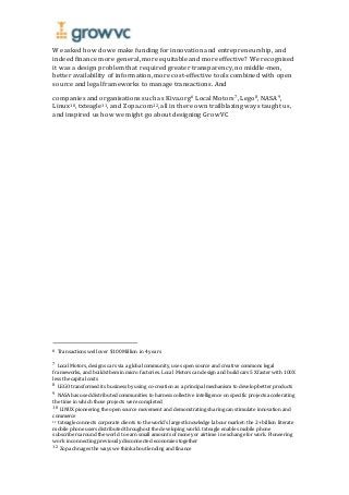 We asked how do we make funding for innovation and entrepreneurship, and
indeed finance more general, more equitable and more effective? We recognised
it was a design problem that required greater transparency, no middle-men,
better availability of information, more cost-effective tools combined with open
source and legal frameworks to manage transactions. And
companies and organisations such as Kiva.org6 Local Motors7, Lego8, NASA9,
Linux10, txteagle11, and Zopa.com12, all in there own trailblazing ways taught us,
and inspired us how we might go about designing GrowVC
6 Transactions well over $100 Million in 4 years
7 Local Motors, designs cars via a global community, uses open source and creative commons legal
frameworks, and builds them in micro factories. Local Motors can design and build cars 5X faster with 100X
less the capital costs
8 LEGO transformed its business by using co-creation as a principalmechanism to develop better products
9 NASA has used distributed communities to harness collective intelligence on specific projects accelerating
the time in which those projects were completed
10 LINUX pioneering the open source movement and demonstrating sharing can stimulate innovation and
commerce
11 txteagle connects corporate clients to the world’s largest knowledge labour market: the 2+ billion literate
mobile phone users distributed throughout the developing world. txteagle enables mobile phone
subscribers around the world to earn small amounts of money or airtime in exchange for work. Pioneering
work in connecting previously disconnected economies together
12 Zopa chnages the ways we thinkabout lending and finance
 