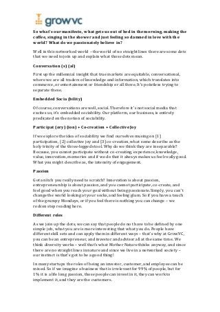 So what’s our manifesto, what gets us out of bed in the morning, making the
coffee, singing in the shower and just feeling so damned in love with the
world? What do we passionately believe in?
Well in this networked world – the world of no straight lines there are some dots
that we need to join up and explain what those dots mean.
Conversation (s) (al)
First up the millennial insight that true markets are equitable, conversational,
where we are all traders of knowledge and information, which translates into
commerce, or entertainment or friendship or all three. It’s pointless trying to
separate these.
Embedded Socia (bility)
Of course, conversations are well, social. Therefore it’s not social media that
excites us, it’s embedded sociability. Our platform, our business, is entirely
predicated on the notion of sociability.
Participat (ory) (ion) + Co-creation + Collective Joy
If we explore the idea of sociability we find ourselves musing on [1]
participation, [2] collective joy and [3] co-creation, what some describe as the
holy trinity of the three-legged stool. Why do we think they are inseparable?
Because, you cannot participate without co-creating, experience, knowledge,
value, innovation, memories and if we do that it always makes us feel really good.
What you might describe as, the intensity of engagement.
Passion
Got an itch you really need to scratch? Innovation is about passion,
entrepreneurship is about passion, and you cannot participate, co-create, and
feel good when you reach your goal without being passionate. Simply, you can’t
change the world looking at your socks, and feeling glum. So if you have a touch
of the grumpy Mondays, or if you feel there is nothing you can change – we
reckon stop reading here.
Different roles
As we join up the dots, we can say that people do not have to be defined by one
simple job, what you are is more interesting that what you do. People have
different skill sets and can apply them in different ways – that’s why at GrowVC,
you can be an entrepreneur, and investor and advisor all at the same time. We
think diversity works – well that’s what Mother Nature thinks anyway, and since
there are no straight lines in nature and since we live in a networked society –
our instinct is that’s got to be a good thing!
In many startups the roles of being an investor, customer, and employee can be
mixed. So if we imagine a business that is irrelevant for 99% of people, but for
1% it is a life long passion, those people can invest in it, they can work to
implement it, and they are the customers.
 