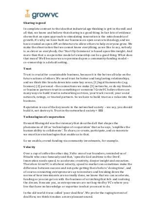 Sharing is good
In complete contrast to the idea that industrial age thinking is grit in the mill and
all that, we know and believe that sharing is a good thing. In fact lots of evidence
shows that an open approach to stimulating innovation is the mitochondria of
growth. It’s why we have built our business on open source technology, and we
have created an open API architecture to allow others to help everyone grow. We
make the observation that we cannot know everything, as we like to say, nobody
is as clever as everybody. Our ‘Start Up Commons’ is based upon this insight. And
more than that a cooperative model of ownership can be a good thing. What does
that mean? Well because we are premised upon a community-funding model –
co-ownership is a default setting.
Trust
Trust is crucial for a sustainable business, because it is the bet we all take on the
future actions of others. We need trust for better and long lasting relationships,
and we think this breaks down into some key areas, [1] legal frameworks (e.g.
licenses) [2] personal – the connections we make [3] networks, so do my friends
or business partners trust in something or someone? GrowVC believe there are
many ways to build trust in networking services, your track record, your social
network, ratings, or trusted partners. So we have to build trust as a value into the
business.
Reputation is one of the key assets in the networked society – we say, you should
build it, not destroy it. Trust in the networked society = $$$
Technologies of cooperation
Howard Rheingold was the visionary that described all that shapes the
phenomena of 2.0 as ‘technologies of cooperation’ that as he says, ‘amplifies the
human ability to collaborate’. To share, co-create, participate, and co-innovate
we must have technologies that enable us to that.
So we enable, crowd-funding via community investments, for example.
Velocity
Over a cup of coffee the other day, Valto one of our founders, reminded us of
Hitachi who once famously said that, ‘speed is God and time is the Devil’.
Innovation needs speed, to accelerate; creativity, deeper insight and execution.
Therefore GrowVC is all about velocity, speed to market can sometimes make the
difference between success and not quite getting there before ‘closing time’, and
of course connecting entrepreneurs up to investors and breaking down the
norms of how investments are normally done, we know that we can accelerate,
funding so you can get on with the business of scratching that itch and realising
the dream. It means you, as entrepreneurs are not hog-tied by VC’s where you
live that have no knowledge or expertise in what you want to do.
In the old world it was called ‘poor deal flow’. We prefer the raging torrent of
deal flow, we think it makes a more pleasant sound.
 