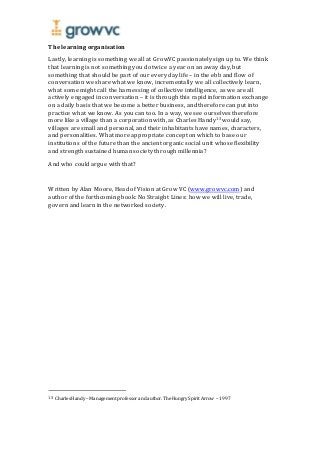 The learning organisation
Lastly, learning is something we all at GrowVC passionately sign up to. We think
that learning is not something you do twice a year on an away day, but
something that should be part of our every day life – in the ebb and flow of
conversation we share what we know, incrementally we all collectively learn,
what some might call the harnessing of collective intelligence, as we are all
actively engaged in conversation – it is through this rapid information exchange
on a daily basis that we become a better business, and therefore can put into
practice what we know. As you can too. In a way, we see ourselves therefore
more like a village than a corporation with, as Charles Handy13 would say,
villages are small and personal, and their inhabitants have names, characters,
and personalities. What more appropriate concept on which to base our
institutions of the future than the ancient organic social unit whose flexibility
and strength sustained human society through millennia?
And who could argue with that?
Written by Alan Moore, Head of Vision at Grow VC (www.growvc.com) and
author of the forthcoming book: No Straight Lines: how we will live, trade,
govern and learn in the networked society.
13 Charles Handy – Management professor and author.The Hungry Spirit Arrow – 1997
 