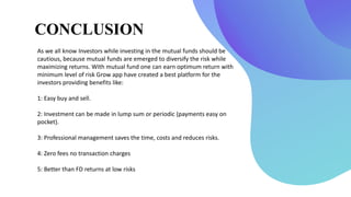 CONCLUSION
As we all know Investors while investing in the mutual funds should be
cautious, because mutual funds are emerged to diversify the risk while
maximizing returns. With mutual fund one can earn optimum return with
minimum level of risk Grow app have created a best platform for the
investors providing benefits like:
1: Easy buy and sell.
2: Investment can be made in lump sum or periodic (payments easy on
pocket).
3: Professional management saves the time, costs and reduces risks.
4: Zero fees no transaction charges
5: Better than FD returns at low risks
 
