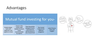 Advantages
Mutual fund investing for you-
Simple design,
built with
beginners and
experts in mind
Invest in the
ready-made
basket of mutual
funds
recommended
by experts
View beautifully
designed charts,
and historical
performance of
any mutual fund
Top mutual
funds list for
different
categories
Latest finance
news and
insights
 