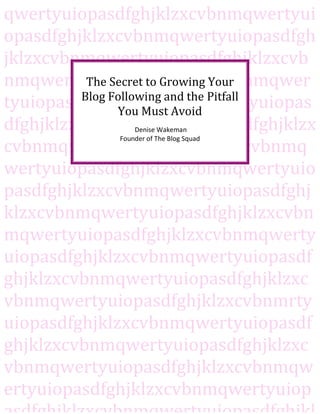 qwertyuiopasdfghjklzxcvbnmqwertyui
opasdfghjklzxcvbnmqwertyuiopasdfgh
jklzxcvbnmqwertyuiopasdfghjklzxcvb
nmqwertyuiopasdfghjklzxcvbnmqwer
          The Secret to Growing Your
         Blog Following and the Pitfall
tyuiopasdfghjklzxcvbnmqwertyuiopas
               You Must Avoid
dfghjklzxcvbnmqwertyuiopasdfghjklzx
                  Denise Wakeman
              Founder of The Blog Squad
cvbnmqwertyuiopasdfghjklzxcvbnmq
wertyuiopasdfghjklzxcvbnmqwertyuio
pasdfghjklzxcvbnmqwertyuiopasdfghj
klzxcvbnmqwertyuiopasdfghjklzxcvbn
mqwertyuiopasdfghjklzxcvbnmqwerty
uiopasdfghjklzxcvbnmqwertyuiopasdf
ghjklzxcvbnmqwertyuiopasdfghjklzxc
vbnmqwertyuiopasdfghjklzxcvbnmrty
uiopasdfghjklzxcvbnmqwertyuiopasdf
ghjklzxcvbnmqwertyuiopasdfghjklzxc
vbnmqwertyuiopasdfghjklzxcvbnmqw
ertyuiopasdfghjklzxcvbnmqwertyuiop
 