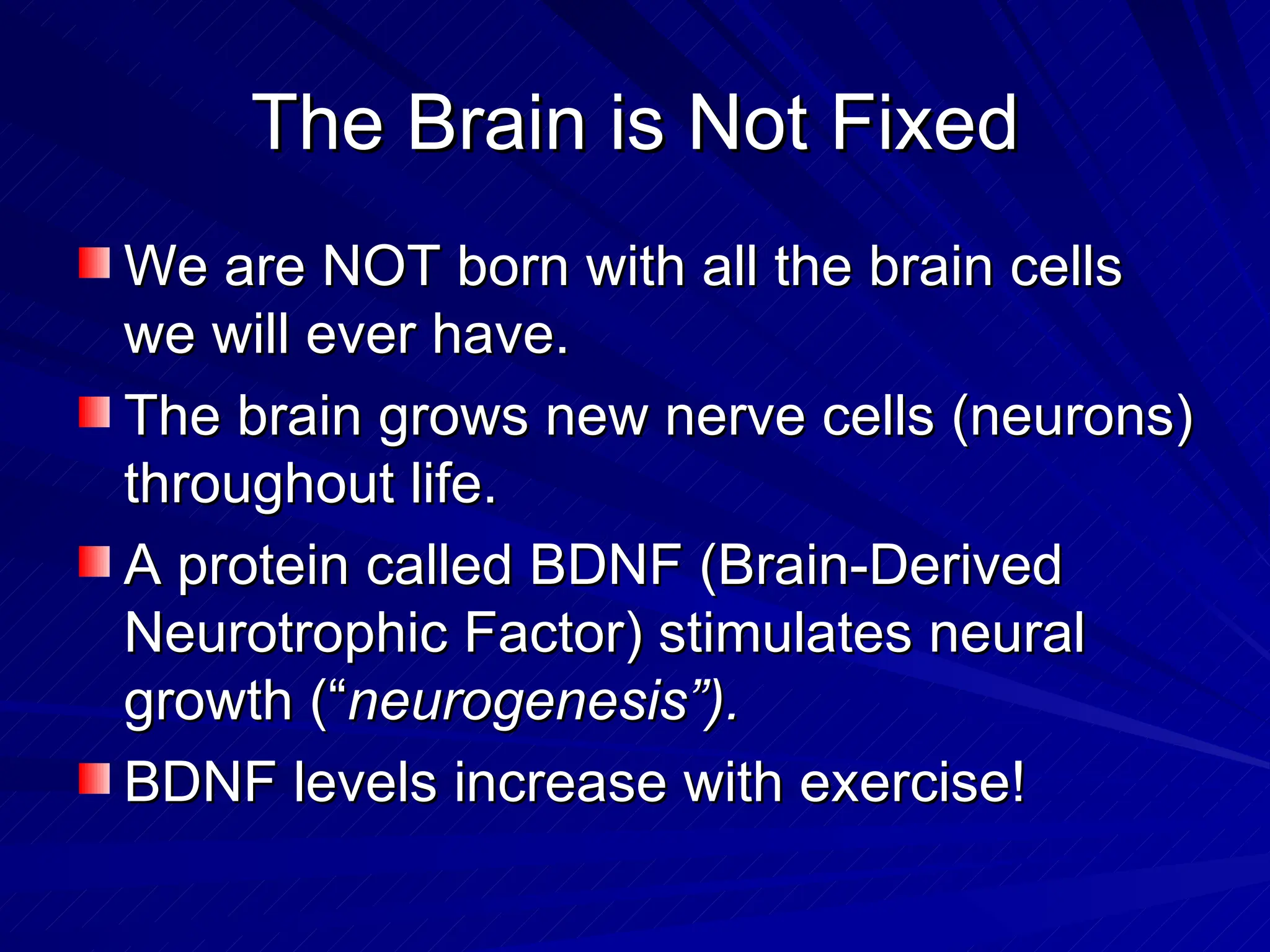 The Brain is Not Fixed We are NOT born with all the brain cells we will ever have. The brain grows new nerve cells (neurons) throughout life. A protein called BDNF (Brain-Derived Neurotrophic Factor) stimulates neural growth (“ neurogenesis”). BDNF levels increase with exercise! 
