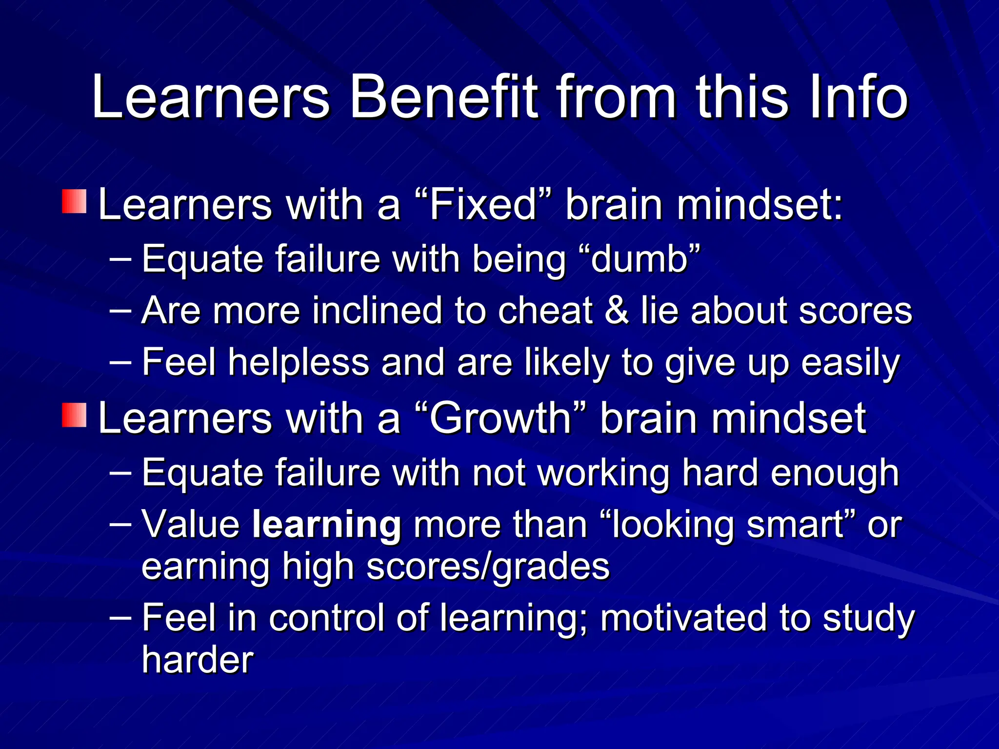 Learners Benefit from this Info Learners with a “Fixed” brain mindset: Equate failure with being “dumb” Are more inclined to cheat & lie about scores Feel helpless and are likely to give up easily Learners with a “Growth” brain mindset Equate failure with not working hard enough Value  learning  more than “looking smart” or earning high scores/grades Feel in control of learning; motivated to study harder 
