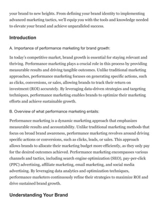 your brand to new heights. From defining your brand identity to implementing
advanced marketing tactics, we’ll equip you with the tools and knowledge needed
to elevate your brand and achieve unparalleled success.
Introduction
A. Importance of performance marketing for brand growth:
In today’s competitive market, brand growth is essential for staying relevant and
thriving. Performance marketing plays a crucial role in this process by providing
measurable results and driving tangible outcomes. Unlike traditional marketing
approaches, performance marketing focuses on generating specific actions, such
as clicks, conversions, or sales, allowing brands to track their return on
investment (ROI) accurately. By leveraging data-driven strategies and targeting
techniques, performance marketing enables brands to optimize their marketing
efforts and achieve sustainable growth.
B. Overview of what performance marketing entails:
Performance marketing is a dynamic marketing approach that emphasizes
measurable results and accountability. Unlike traditional marketing methods that
focus on broad brand awareness, performance marketing revolves around driving
specific actions or conversions, such as clicks, leads, or sales. This approach
allows brands to allocate their marketing budget more efficiently, as they only pay
for the desired outcomes achieved. Performance marketing encompasses various
channels and tactics, including search engine optimization (SEO), pay-per-click
(PPC) advertising, affiliate marketing, email marketing, and social media
advertising. By leveraging data analytics and optimization techniques,
performance marketers continuously refine their strategies to maximize ROI and
drive sustained brand growth.
Understanding Your Brand
 