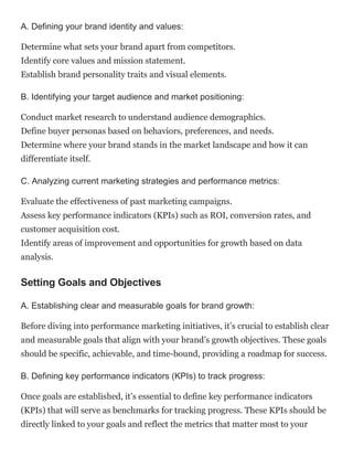 A. Defining your brand identity and values:
Determine what sets your brand apart from competitors.
Identify core values and mission statement.
Establish brand personality traits and visual elements.
B. Identifying your target audience and market positioning:
Conduct market research to understand audience demographics.
Define buyer personas based on behaviors, preferences, and needs.
Determine where your brand stands in the market landscape and how it can
differentiate itself.
C. Analyzing current marketing strategies and performance metrics:
Evaluate the effectiveness of past marketing campaigns.
Assess key performance indicators (KPIs) such as ROI, conversion rates, and
customer acquisition cost.
Identify areas of improvement and opportunities for growth based on data
analysis.
Setting Goals and Objectives
A. Establishing clear and measurable goals for brand growth:
Before diving into performance marketing initiatives, it’s crucial to establish clear
and measurable goals that align with your brand’s growth objectives. These goals
should be specific, achievable, and time-bound, providing a roadmap for success.
B. Defining key performance indicators (KPIs) to track progress:
Once goals are established, it’s essential to define key performance indicators
(KPIs) that will serve as benchmarks for tracking progress. These KPIs should be
directly linked to your goals and reflect the metrics that matter most to your
 