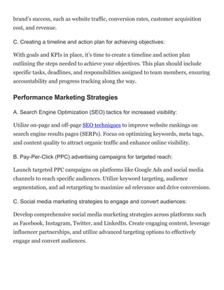 brand’s success, such as website traffic, conversion rates, customer acquisition
cost, and revenue.
C. Creating a timeline and action plan for achieving objectives:
With goals and KPIs in place, it’s time to create a timeline and action plan
outlining the steps needed to achieve your objectives. This plan should include
specific tasks, deadlines, and responsibilities assigned to team members, ensuring
accountability and progress tracking along the way.
Performance Marketing Strategies
A. Search Engine Optimization (SEO) tactics for increased visibility:
Utilize on-page and off-page SEO techniques to improve website rankings on
search engine results pages (SERPs). Focus on optimizing keywords, meta tags,
and content quality to attract organic traffic and enhance online visibility.
B. Pay-Per-Click (PPC) advertising campaigns for targeted reach:
Launch targeted PPC campaigns on platforms like Google Ads and social media
channels to reach specific audiences. Utilize keyword targeting, audience
segmentation, and ad retargeting to maximize ad relevance and drive conversions.
C. Social media marketing strategies to engage and convert audiences:
Develop comprehensive social media marketing strategies across platforms such
as Facebook, Instagram, Twitter, and LinkedIn. Create engaging content, leverage
influencer partnerships, and utilize advanced targeting options to effectively
engage and convert audiences.
 