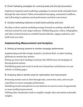 D. Email marketing campaigns for nurturing leads and driving conversions:
Implement targeted email marketing campaigns to nurture leads and guide them
through the sales funnel. Utilize personalized messaging, automated workflows,
and A/B testing to optimize email performance and drive conversions.
E. Content marketing initiatives to build brand authority and trust:
Develop a robust content marketing strategy focused on creating valuable and
relevant content for your target audience. Publish blog posts, videos, infographics,
and other content formats to establish brand authority, engage audiences, and
build trust over time.
Implementing Measurement and Analytics
A. Setting up tracking systems to monitor campaign performance:
Implementing tools like Google Analytics, Facebook Pixel, or other tracking
platforms to monitor key metrics.
Setting up conversion tracking to measure the effectiveness of campaigns in
driving desired actions.
Establishing goals and events to track user interactions and behavior on your
website or landing pages.
B. Analyzing data to identify areas for optimization and improvement:
Reviewing metrics such as click-through rates, conversion rates, and cost per
acquisition to assess campaign performance.
Identifying trends and patterns in user behavior to uncover areas of opportunity
or areas needing improvement.
Utilizing data visualization tools to simplify complex data and extract actionable
insights.
 