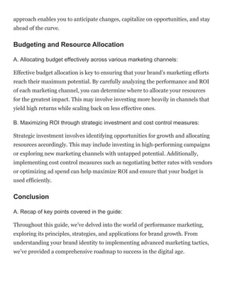 approach enables you to anticipate changes, capitalize on opportunities, and stay
ahead of the curve.
Budgeting and Resource Allocation
A. Allocating budget effectively across various marketing channels:
Effective budget allocation is key to ensuring that your brand’s marketing efforts
reach their maximum potential. By carefully analyzing the performance and ROI
of each marketing channel, you can determine where to allocate your resources
for the greatest impact. This may involve investing more heavily in channels that
yield high returns while scaling back on less effective ones.
B. Maximizing ROI through strategic investment and cost control measures:
Strategic investment involves identifying opportunities for growth and allocating
resources accordingly. This may include investing in high-performing campaigns
or exploring new marketing channels with untapped potential. Additionally,
implementing cost control measures such as negotiating better rates with vendors
or optimizing ad spend can help maximize ROI and ensure that your budget is
used efficiently.
Conclusion
A. Recap of key points covered in the guide:
Throughout this guide, we’ve delved into the world of performance marketing,
exploring its principles, strategies, and applications for brand growth. From
understanding your brand identity to implementing advanced marketing tactics,
we’ve provided a comprehensive roadmap to success in the digital age.
 