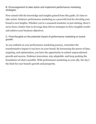 B. Encouragement to take action and implement performance marketing
strategies:
Now armed with the knowledge and insights gained from this guide, it’s time to
take action. Embrace performance marketing as a powerful tool for elevating your
brand to new heights. Whether you’re a seasoned marketer or just starting, there’s
never been a better time to leverage data-driven strategies to drive tangible results
and achieve your business objectives.
C. Final thoughts on the potential impact of performance marketing on brand
growth:
As you embark on your performance marketing journey, remember the
transformative impact it can have on your brand. By harnessing the power of data,
targeting, and optimization, you have the opportunity to unlock unprecedented
growth and success. Embrace innovation, stay adaptable, and keep pushing the
boundaries of what’s possible. With performance marketing as your ally, the sky’s
the limit for your brand’s growth and prosperity.
 