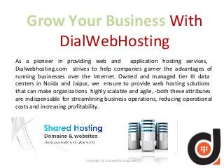 Grow Your Business With 
DialWebHosting 
As a pioneer in providing web and application hosting services, 
Dialwebhosting.com strives to help companies garner the advantages of 
running businesses over the Internet. Owned and managed tier III data 
centers in Noida and Jaipur, we ensure to provide web hosting solutions 
that can make organizations highly scalable and agile, -both these attributes 
are indispensable for streamlining business operations, reducing operational 
costs and increasing profitability. 
Copyright @ Dialwebhosting.com 
 