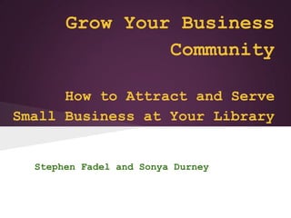 Grow Your Business
                Community

      How to Attract and Serve
Small Business at Your Library


  Stephen Fadel and Sonya Durney
 