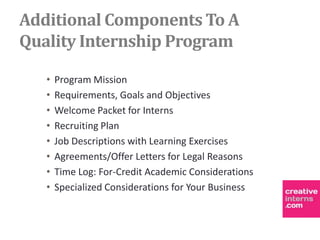 Additional Components To A
Quality Internship Program

   •   Program Mission
   •   Requirements, Goals and Objectives
   •   Welcome Packet for Interns
   •   Recruiting Plan
   •   Job Descriptions with Learning Exercises
   •   Agreements/Offer Letters for Legal Reasons
   •   Time Log: For-Credit Academic Considerations
   •   Specialized Considerations for Your Business
 