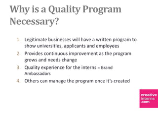 Why is a Quality Program
Necessary?
 1. Legitimate businesses will have a written program to
    show universities, applicants and employees
 2. Provides continuous improvement as the program
    grows and needs change
 3. Quality experience for the interns = Brand
    Ambassadors
 4. Others can manage the program once it’s created
 