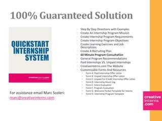 100% Guaranteed Solution
                                     •   Step By Step Directions with Examples
                                     •   Create An Internship Program Mission
                                     •   Create Internship Program Requirements
                                     •   Create Internship Program Objectives
                                     •   Create Learning Exercises and Job
                                         Descriptions
                                     •   Create A Recruiting Plan
                                     •   60 Minute Program Consultation
                                     •   General Program Recommendations
                                     •   Paid Internships VS. Unpaid Internships
                                     •   CreativeInterns.com The Website
                                     •   Customizable Forms And Resources
                                         •   Form A: Paid Internship Offer Letter
                                         •   Form B: Unpaid Internship Offer Letter
                                         •   Form C: Unpaid For-Credit Internship Offer Letter
                                         •   Form D: Internship Hours Log
                                         •   Form E: Intern Evaluation
                                         •   Form F: Program Evaluation
                                         •   Form G: Welcome Packet Template for Interns
For assistance email Marc Scoleri:       •   Form H: Internship Program Template
marc@creativeinterns.com
 