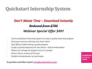 Quickstart Internship System

        Don’t Waste Time – Download Instantly
                 Reduced from $795
              Webinar Special Offer $497
•    Use the Quickstart Internship System to create a quality internship program
•    Grow your business with low cost intern talent
•    Save $$$ by implementing a quality program
•    Create a quality experience for the interns = Brand Ambassadors
•    Others can manage the program once it’s created
•    Attract interns anytime of the year
•    Students and graduates can participate

To purchase email Marc Scoleri: marc@creativeinterns.com
 