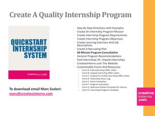 Create A Quality Internship Program
                                  •   Step By Step Directions with Examples
                                  •   Create An Internship Program Mission
                                  •   Create Internship Program Requirements
                                  •   Create Internship Program Objectives
                                  •   Create Learning Exercises And Job
                                      Descriptions
                                  •   Create A Recruiting Plan
                                  •   60 Minute Program Consultation
                                  •   General Program Recommendations
                                  •   Paid Internships VS. Unpaid Internships
                                  •   CreativeInterns.com The Website
                                  •   Customizable Forms And Resources
                                      •   Form A: Paid Internship Offer Letter
                                      •   Form B: Unpaid Internship Offer Letter
                                      •   Form C: Unpaid For-Credit Internship Offer Letter
                                      •   Form D: Internship Hours Log
                                      •   Form E: Intern Evaluation
                                      •   Form F: Program Evaluation
                                      •   Form G: Welcome Packet Template for Interns
To download email Marc Scoleri:       •   Form H: Internship Program Template
marc@creativeinterns.com
 