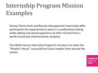 Internship Program Mission
Examples
• Disney Theme Park and Resorts Management Internships offer
  participants the opportunity to work in a professional setting
  while adding real-world experience to their résumé from a
  world-renowned entertainment company.

• The White House Internship Program’s mission is to make the
  “People’s House” accessible to future leaders from around the
  nation.
 