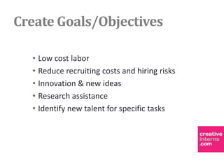 Create Goals/Objectives

  • Low cost labor
  • Reduce recruiting costs and hiring risks
  • Innovation & new ideas
  • Research assistance
  • Identify new talent for specific tasks
 