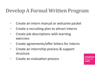 Develop A Formal Written Program

 •   Create an intern manual or welcome packet
 •   Create a recruiting plan to attract interns
 •   Create job descriptions with learning
     exercises
 •   Create agreements/offer letters for interns
 •   Create an internship process & support
     structure
 •   Create an evaluation process
 