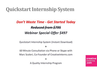 Quickstart Internship System

    Don’t Waste Time - Get Started Today
            Reduced from $795
         Webinar Special Offer $497

     Quickstart Internship System (Instant Download)
                           +
     60 Minute Consultation via Phone or Skype with
     Marc Scoleri, Co-Founder of CreativeInterns.com
                           =
              A Quality Internship Program
 