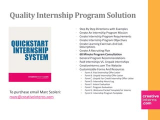Quality Internship Program Solution
                                  •   Step By Step Directions with Examples
                                  •   Create An Internship Program Mission
                                  •   Create Internship Program Requirements
                                  •   Create Internship Program Objectives
                                  •   Create Learning Exercises And Job
                                      Descriptions
                                  •   Create A Recruiting Plan
                                  •   60 Minute Program Consultation
                                  •   General Program Recommendations
                                  •   Paid Internships VS. Unpaid Internships
                                  •   CreativeInterns.com The Website
                                  •   Customizable Forms And Resources
                                      •   Form A: Paid Internship Offer Letter
                                      •   Form B: Unpaid Internship Offer Letter
                                      •   Form C: Unpaid For-Credit Internship Offer Letter
                                      •   Form D: Internship Hours Log
                                      •   Form E: Intern Evaluation
                                      •   Form F: Program Evaluation
                                      •   Form G: Welcome Packet Template for Interns
To purchase email Marc Scoleri:       •   Form H: Internship Program Template
marc@creativeinterns.com
 