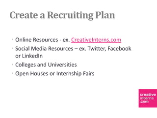 Create a Recruiting Plan

• Online Resources - ex. CreativeInterns.com
• Social Media Resources – ex. Twitter, Facebook
  or LinkedIn
• Colleges and Universities
• Open Houses or Internship Fairs
 